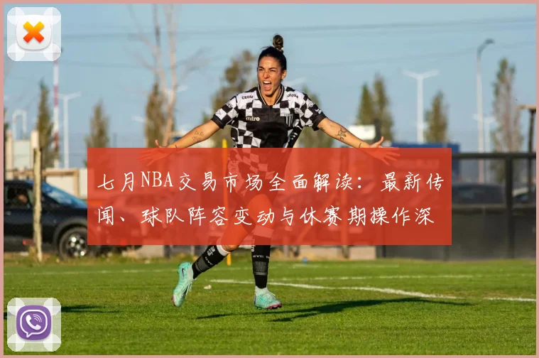 七月NBA交易市场全面解读:最新传闻、球队阵容变动与休赛期操作深度分析