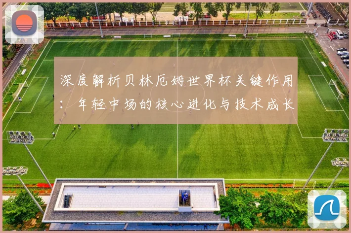 深度解析贝林厄姆世界杯关键作用:年轻中场的核心进化与技术成长