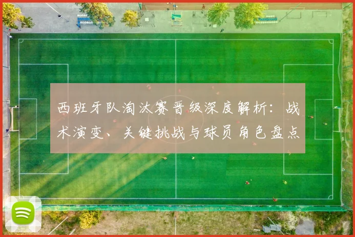西班牙队淘汰赛晋级深度解析:战术演变、关键挑战与球员角色盘点