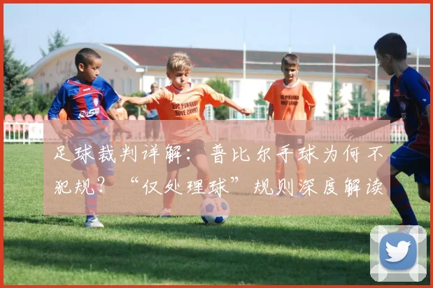 足球裁判详解:普比尔手球为何不犯规?“仅处理球”规则深度解读