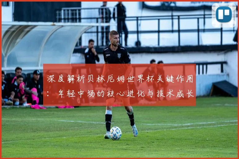 深度解析贝林厄姆世界杯关键作用:年轻中场的核心进化与技术成长