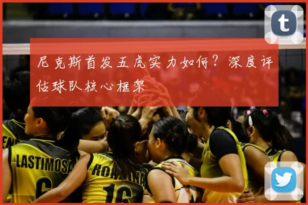 尼克斯首发五虎实力如何?深度评估球队核心框架