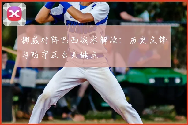 挪威对阵巴西战术解读：历史交锋与防守反击关键点
