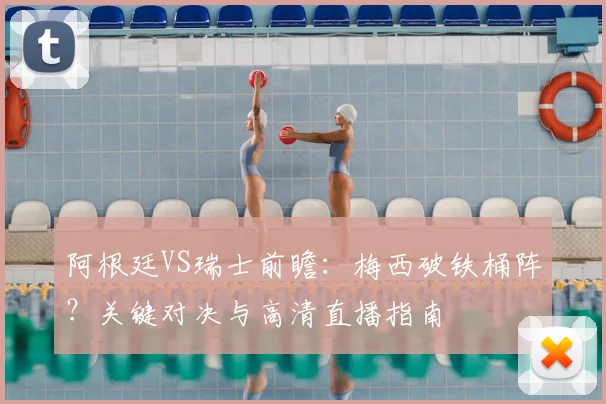 阿根廷VS瑞士前瞻：梅西破铁桶阵？关键对决与高清直播指南